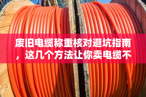 废旧电缆称重核对避坑指南,这几个方法让你卖电缆不吃亏 废旧电缆称重核对避坑指南,这几个方法让你卖电缆不吃亏