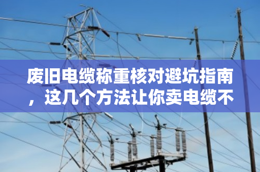 废旧电缆称重核对避坑指南,这几个方法让你卖电缆不吃亏 废旧电缆称重核对避坑指南,这几个方法让你卖电缆不吃亏