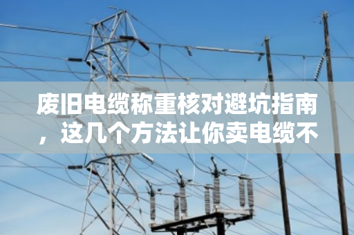 废旧电缆称重核对避坑指南，这几个方法让你卖电缆不吃亏
