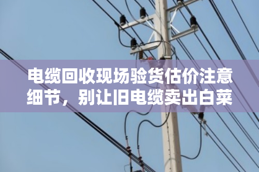 电缆回收现场验货估价注意细节,别让旧电缆卖出白菜价 电缆回收现场验货估价注意细节,别让旧电缆卖出白菜价
