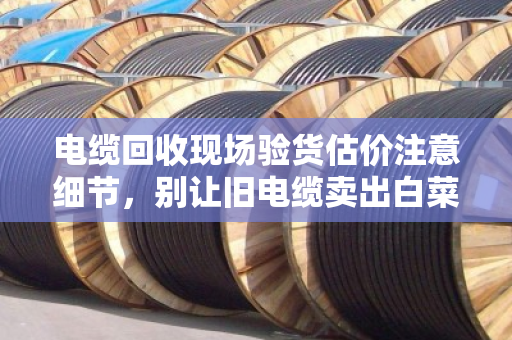 电缆回收现场验货估价注意细节，别让旧电缆卖出白菜价