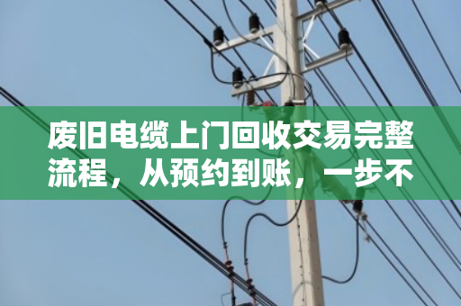 废旧电缆上门回收交易完整流程，从预约到账，一步不落