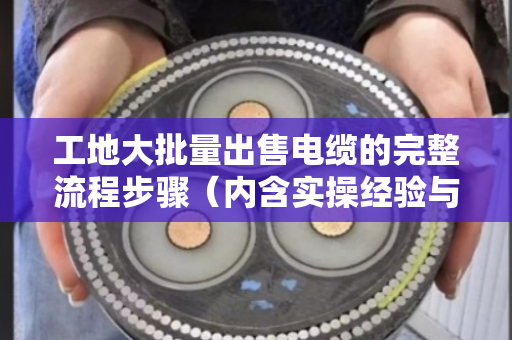 工地大批量出售电缆的完整流程步骤(内含实操经验与案例) 工地大批量出售电缆的完整流程步骤(内含实操经验与案例)
