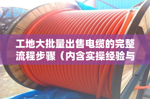 工地大批量出售电缆的完整流程步骤(内含实操经验与案例) 工地大批量出售电缆的完整流程步骤(内含实操经验与案例)
