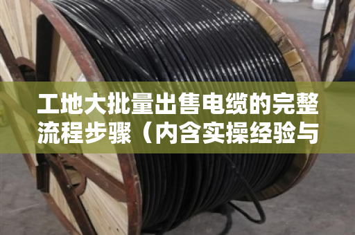 工地大批量出售电缆的完整流程步骤（内含实操经验与案例）