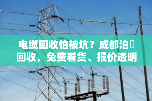 电缆回收怕被坑？成都泊祎回收，免费看货、报价透明，当场结款不套路