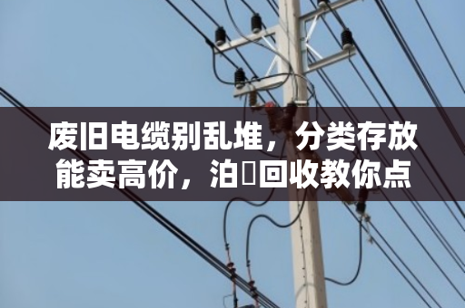 废旧电缆别乱堆,分类存放能卖高价,泊祎回收教你点废成金 废旧电缆别乱堆,分类存放能卖高价,泊祎回收教你点废成金