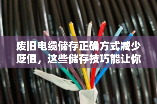 废旧电缆储存正确方式减少贬值,这些储存技巧能让你的旧电缆多卖钱 废旧电缆储存正确方式减少贬值,这些储存技巧能让你的旧电缆多卖钱