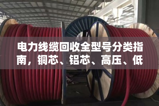 电力线缆回收全型号分类指南,铜芯、铝芯、高压、低压一文讲透 电力线缆回收全型号分类指南,铜芯、铝芯、高压、低压一文讲透