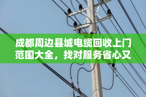 成都周边县城电缆回收上门范围大全,找对服务省心又省钱 成都周边县城电缆回收上门范围大全,找对服务省心又省钱