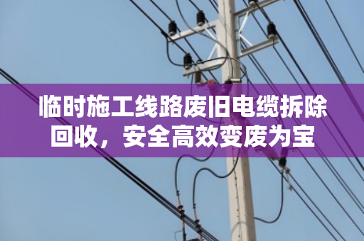 临时施工线路废旧电缆拆除回收,安全高效变废为宝 临时施工线路废旧电缆拆除回收,安全高效变废为宝
