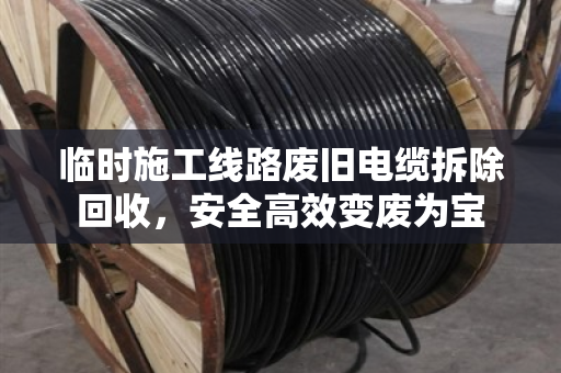 临时施工线路废旧电缆拆除回收,安全高效变废为宝 临时施工线路废旧电缆拆除回收,安全高效变废为宝