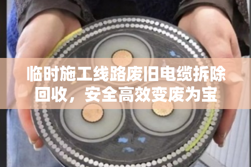 临时施工线路废旧电缆拆除回收，安全高效变废为宝