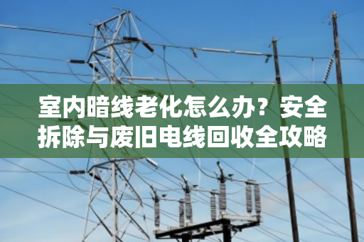室内暗线老化怎么办？安全拆除与废旧电线回收全攻略
