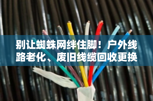 别让蜘蛛网绊住脚！户外线路老化、废旧线缆回收更换，这份安全指南请收好