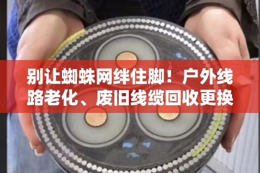 别让蜘蛛网绊住脚！户外线路老化、废旧线缆回收更换，这份安全指南请收好