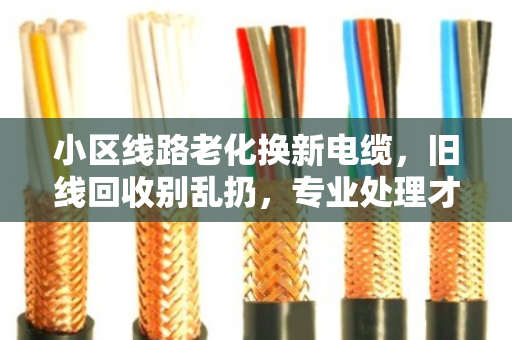 小区线路老化换新电缆,旧线回收别乱扔,专业处理才是正道 小区线路老化换新电缆,旧线回收别乱扔,专业处理才是正道