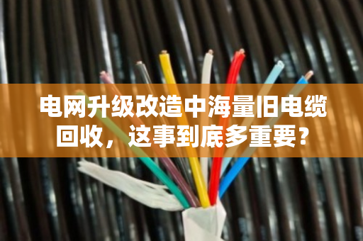 电网升级改造中海量旧电缆回收,这事到底多重要? 电网升级改造中海量旧电缆回收,这事到底多重要?