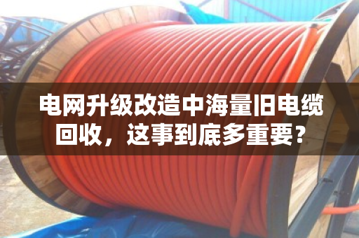 电网升级改造中海量旧电缆回收，这事到底多重要？