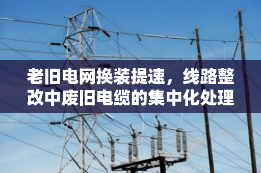 老旧电网换装提速,线路整改中废旧电缆的集中化处理全流程方案 老旧电网换装提速,线路整改中废旧电缆的集中化处理全流程方案