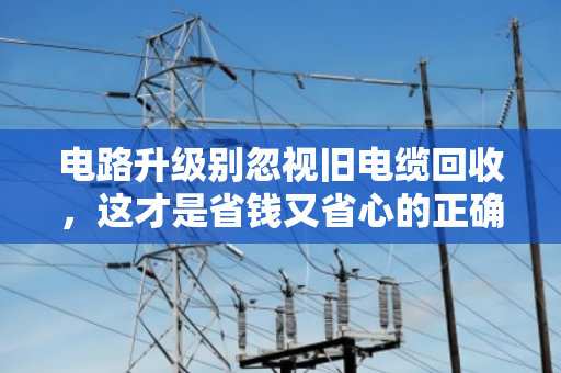 电路升级别忽视旧电缆回收,这才是省钱又省心的正确打开方式 电路升级别忽视旧电缆回收,这才是省钱又省心的正确打开方式