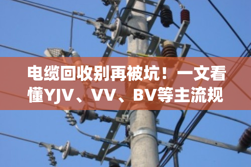 电缆回收别再被坑！一文看懂YJV、VV、BV等主流规格型号的铜价差异