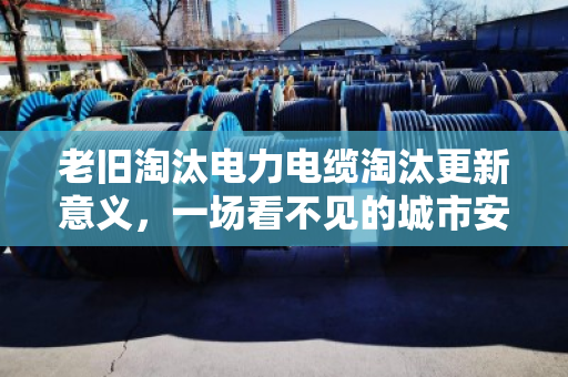 老旧淘汰电力电缆淘汰更新意义,一场看不见的城市安全革命 老旧淘汰电力电缆淘汰更新意义,一场看不见的城市安全革命