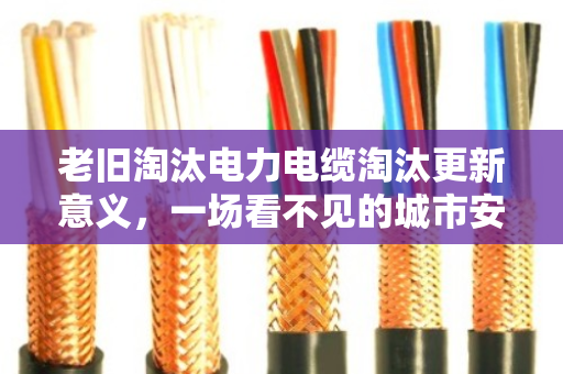 老旧淘汰电力电缆淘汰更新意义，一场看不见的城市安全革命