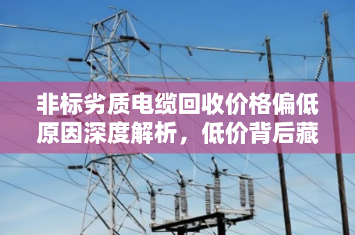 非标劣质电缆回收价格偏低原因深度解析,低价背后藏着哪些坑? 非标劣质电缆回收价格偏低原因深度解析,低价背后藏着哪些坑?