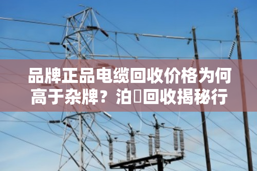 品牌正品电缆回收价格为何高于杂牌?泊祎回收揭秘行业真相 品牌正品电缆回收价格为何高于杂牌?泊祎回收揭秘行业真相
