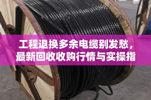 工程退换多余电缆别发愁,最新回收收购行情与实操指南 工程退换多余电缆别发愁,最新回收收购行情与实操指南