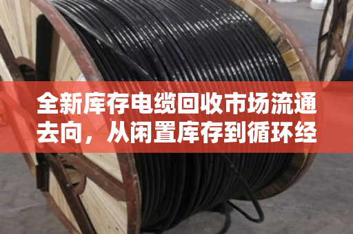 全新库存电缆回收市场流通去向,从闲置库存到循环经济的关键一环 全新库存电缆回收市场流通去向,从闲置库存到循环经济的关键一环
