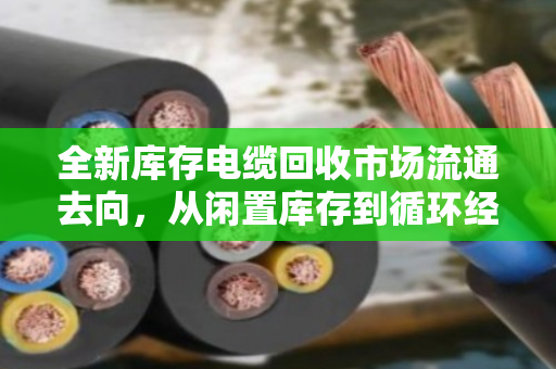 全新库存电缆回收市场流通去向,从闲置库存到循环经济的关键一环 全新库存电缆回收市场流通去向,从闲置库存到循环经济的关键一环