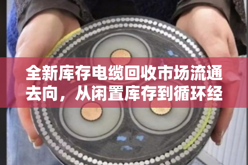 全新库存电缆回收市场流通去向，从闲置库存到循环经济的关键一环