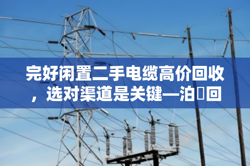 完好闲置二手电缆高价回收，选对渠道是关键—泊祎回收帮您轻松变现