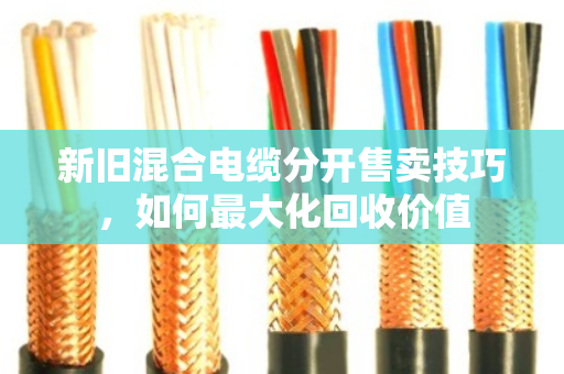 新旧混合电缆分开售卖技巧,如何最大化回收价值 新旧混合电缆分开售卖技巧,如何最大化回收价值