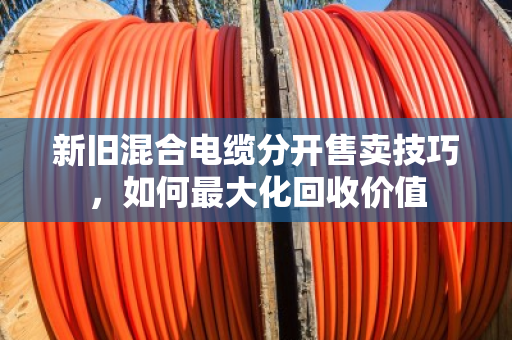 新旧混合电缆分开售卖技巧，如何最大化回收价值