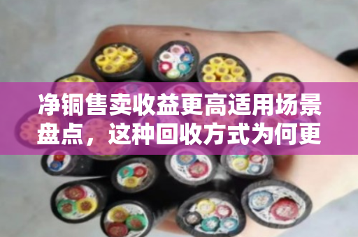 净铜售卖收益更高适用场景盘点，这种回收方式为何更划算？