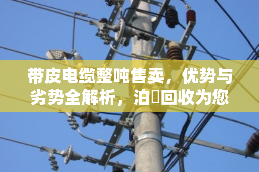 带皮电缆整吨售卖，优势与劣势全解析，泊祎回收为您算清这笔账