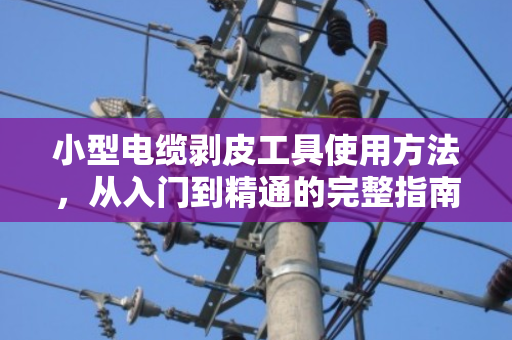 小型电缆剥皮工具使用方法，从入门到精通的完整指南