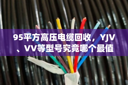 95平方高压电缆回收,YJV、VV等型号究竟哪个最值钱? 95平方高压电缆回收,YJV、VV等型号究竟哪个最值钱?