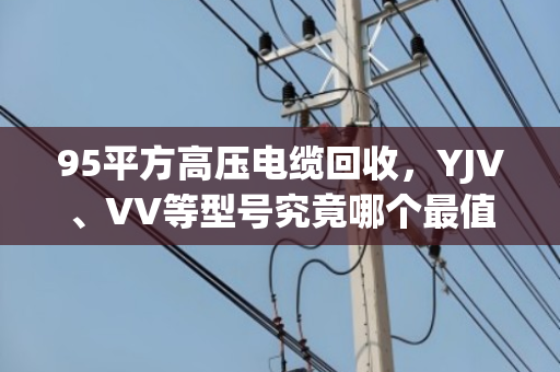 95平方高压电缆回收,YJV、VV等型号究竟哪个最值钱? 95平方高压电缆回收,YJV、VV等型号究竟哪个最值钱?