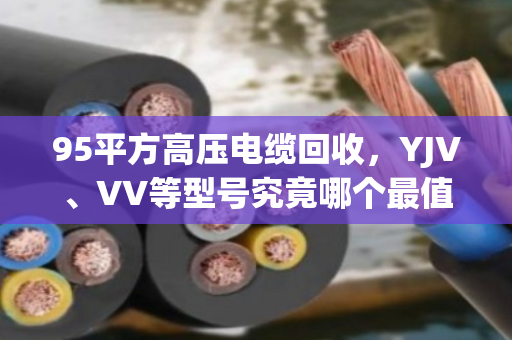 95平方高压电缆回收，YJV、VV等型号究竟哪个最值钱？