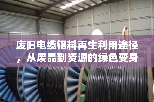 废旧电缆铝料再生利用途径,从废品到资源的绿色变身 废旧电缆铝料再生利用途径,从废品到资源的绿色变身
