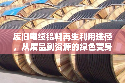 废旧电缆铝料再生利用途径,从废品到资源的绿色变身 废旧电缆铝料再生利用途径,从废品到资源的绿色变身