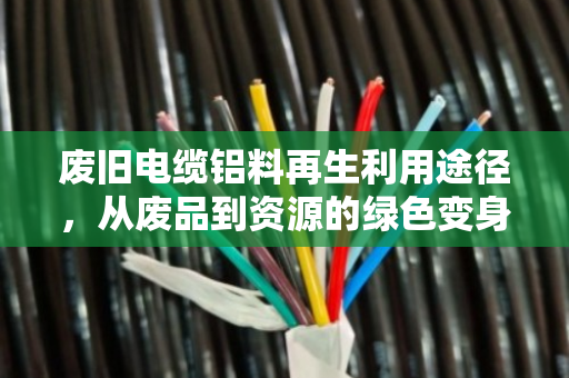 废旧电缆铝料再生利用途径，从废品到资源的绿色变身