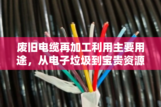 废旧电缆再加工利用主要用途,从电子垃圾到宝贵资源 废旧电缆再加工利用主要用途,从电子垃圾到宝贵资源