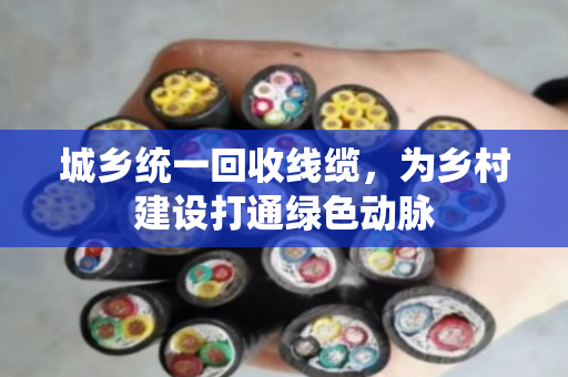 城乡统一回收线缆，为乡村建设打通绿色动脉