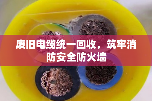 废旧电缆统一回收,筑牢消防安全防火墙 废旧电缆统一回收,筑牢消防安全防火墙