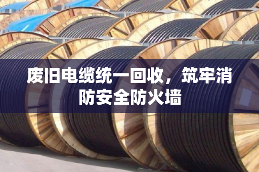 废旧电缆统一回收,筑牢消防安全防火墙 废旧电缆统一回收,筑牢消防安全防火墙
